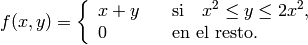 f(x,y)= \left\{ \begin{array}{ll} x+y &\quad\mbox{si}\quad x^2\le y\le 2 x^2, \\ 0 &\quad\mbox{en el resto}. \end{array}\right.